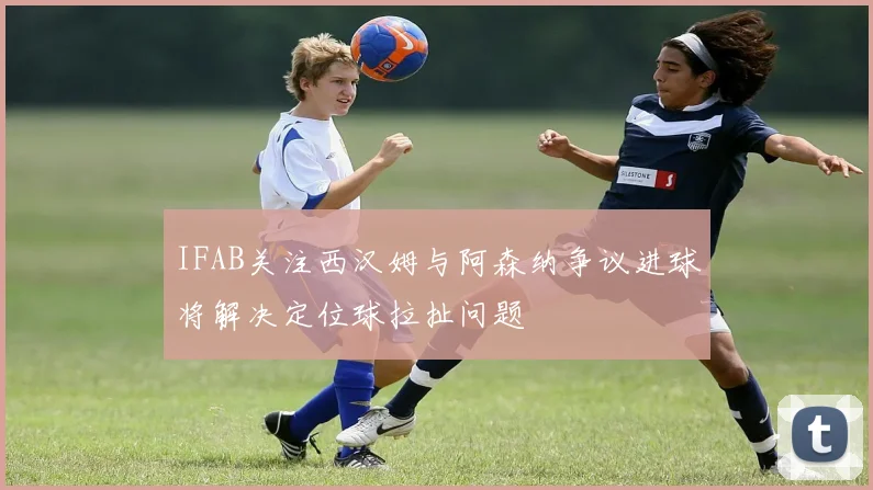 IFAB关注西汉姆与阿森纳争议进球将解决定位球拉扯问题