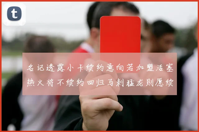 名记透露小卡续约意向若加盟活塞热火将不续约回归马刺猛龙则愿续约