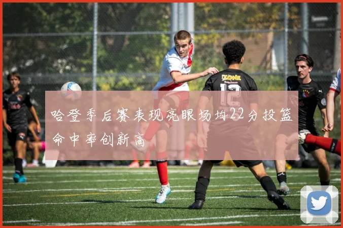 哈登季后赛表现亮眼场均22分投篮命中率创新高