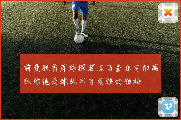 前曼联首席球探震惊马奎尔可能离队称他是球队不可或缺的领袖