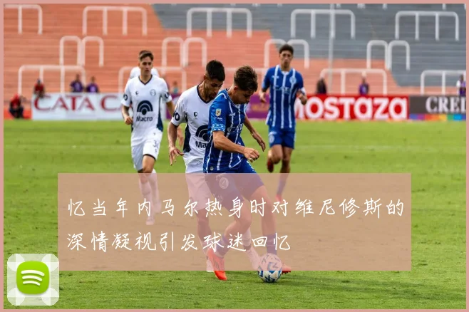 忆当年内马尔热身时对维尼修斯的深情凝视引发球迷回忆