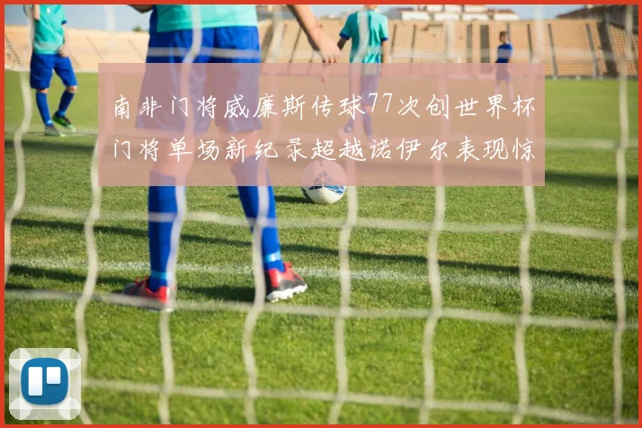 南非门将威廉斯传球77次创世界杯门将单场新纪录超越诺伊尔表现惊艳