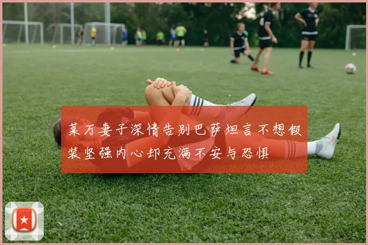 莱万妻子深情告别巴萨坦言不想假装坚强内心却充满不安与恐惧