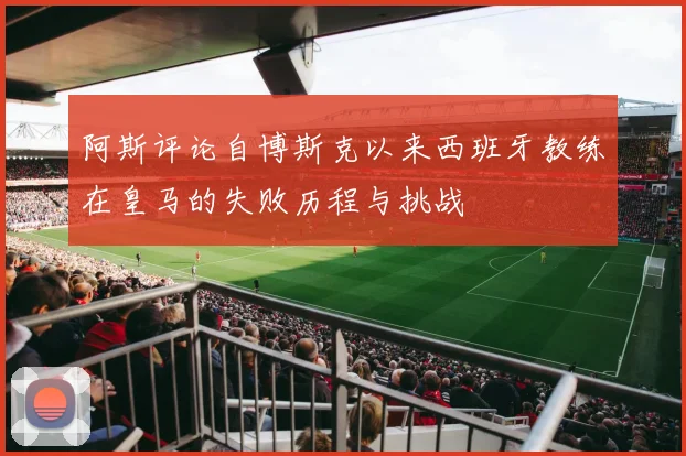 阿斯评论自博斯克以来西班牙教练在皇马的失败历程与挑战