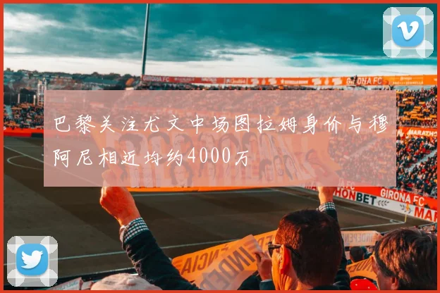 巴黎关注尤文中场图拉姆身价与穆阿尼相近均约4000万