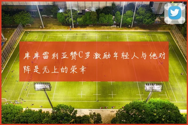 库库雷利亚赞C罗激励年轻人与他对阵是无上的荣幸