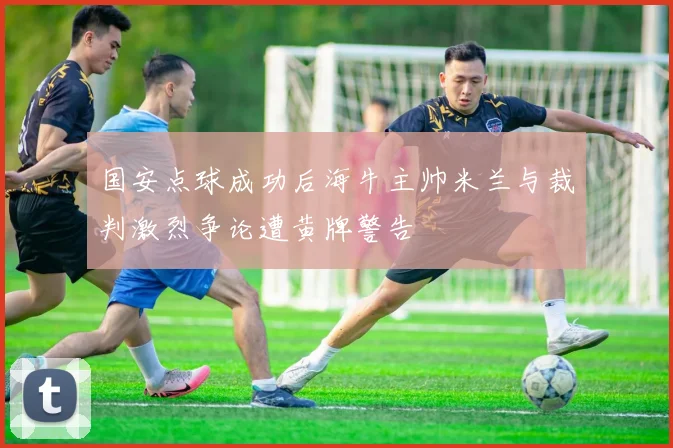 国安点球成功后海牛主帅米兰与裁判激烈争论遭黄牌警告