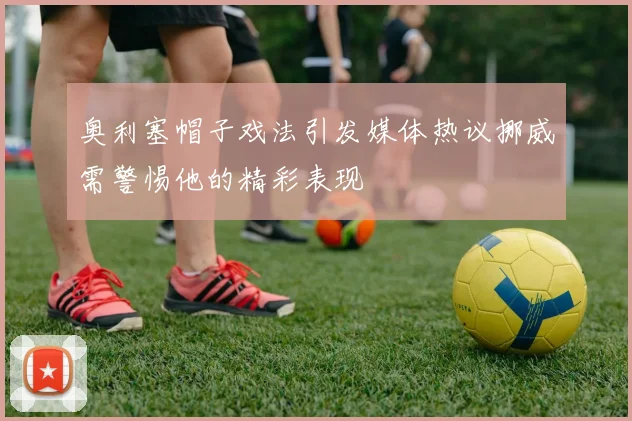 奥利塞帽子戏法引发媒体热议挪威需警惕他的精彩表现