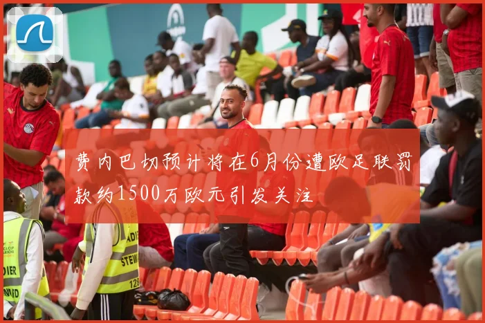 费内巴切预计将在6月份遭欧足联罚款约1500万欧元引发关注