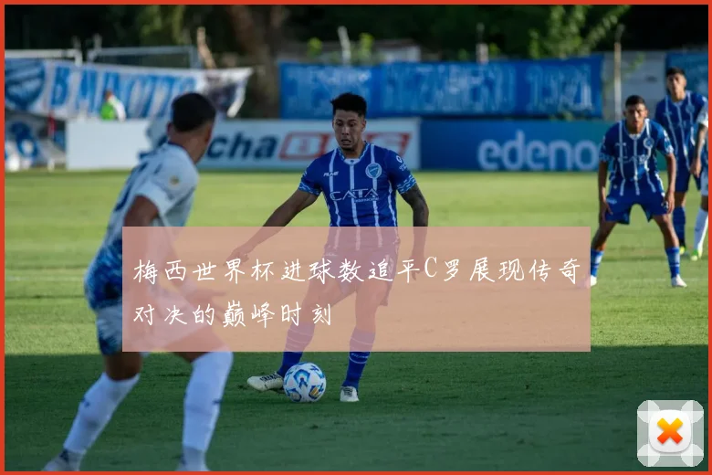 梅西世界杯进球数追平C罗展现传奇对决的巅峰时刻