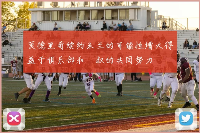 莫德里奇续约米兰的可能性增大得益于俱乐部和囧叔的共同努力