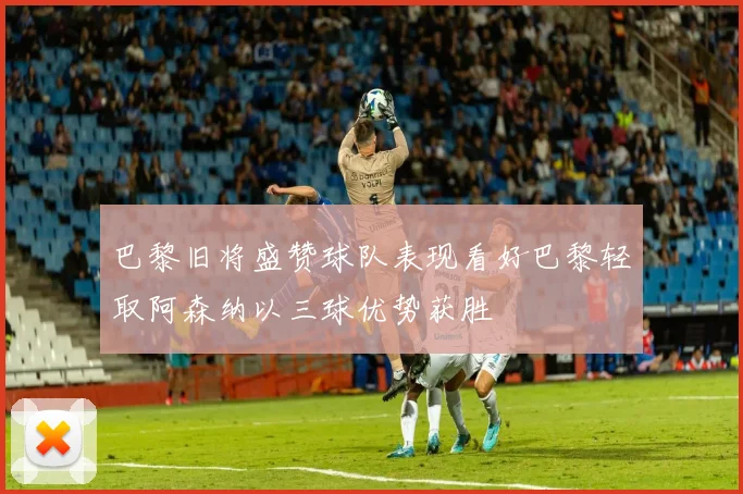 巴黎旧将盛赞球队表现看好巴黎轻取阿森纳以三球优势获胜