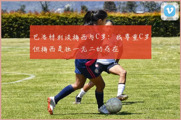 巴洛特利谈梅西与C罗：我尊重C罗但梅西是独一无二的存在