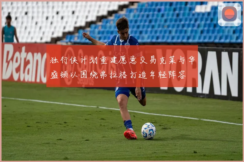 独行侠计划重建愿意交易克莱与华盛顿以围绕弗拉格打造年轻阵容