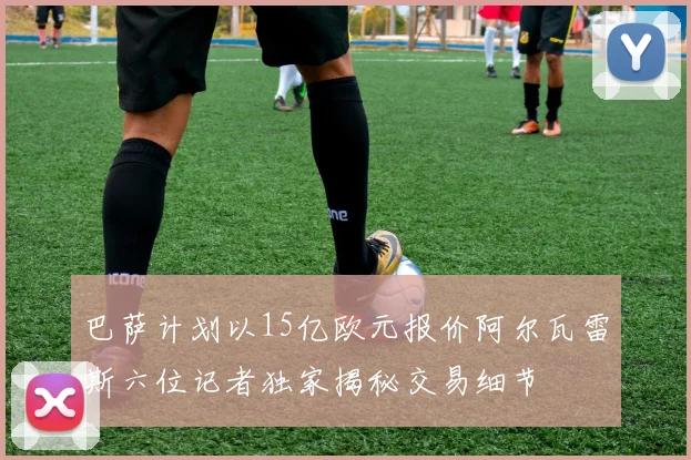巴萨计划以15亿欧元报价阿尔瓦雷斯六位记者独家揭秘交易细节