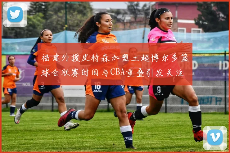 福建外援皮特森加盟土超博尔多篮球会联赛时间与CBA重叠引发关注